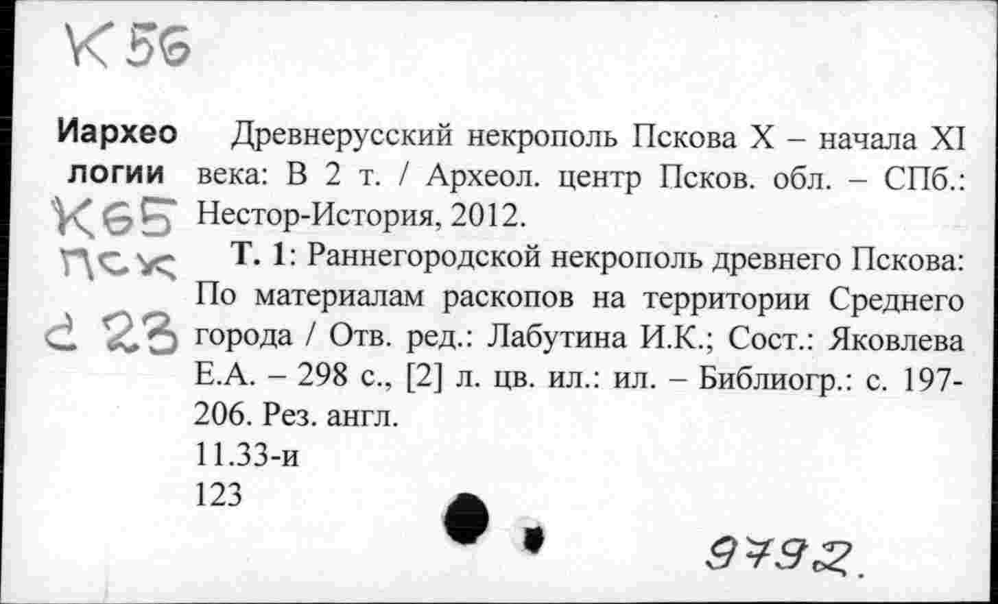 ﻿K5S
Иархео Древнерусский некрополь Пскова X - начала XI л о гии века: В 2 т. / Археол. центр Псков, обл. - СПб.: Нестор-История, 2012.
T. 1: Раннегородской некрополь древнего Пскова: По материалам раскопов на территории Среднего d 23 города / Отв. ред.: Лабутина И.К.; Сост.: Яковлева Е.А. - 298 с., [2] л. цв. ил.: ил. - Библиогр.: с. 197-206. Рез. англ.
11.33-и
123	А
9^9